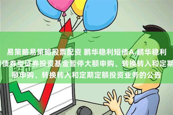 易策略易策略股票配资 鹏华稳利短债A,鹏华稳利短债C: 鹏华稳利短债债券型证券投资基金暂停大额申购、转换转入和定期定额投资业务的公告