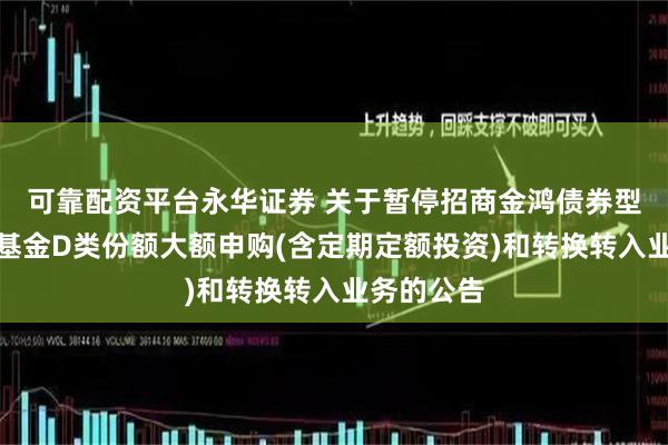 可靠配资平台永华证券 关于暂停招商金鸿债券型证券投资基金D类份额大额申购(含定期定额投资)和转换转入业务的公告