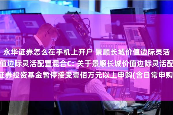 永华证券怎么在手机上开户 景顺长城价值边际灵活配置混合A,景顺长城价值边际灵活配置混合C: 关于景顺长城价值边际灵活配置混合型证券投资基金暂停接受壹佰万元以上申购(含日常申购和定期定额申购)及转换转入