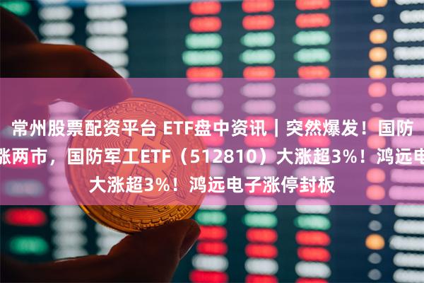 常州股票配资平台 ETF盘中资讯｜突然爆发！国防军工板块领涨两市，国防军工ETF（512810）大涨超3%！鸿远电子涨停封板