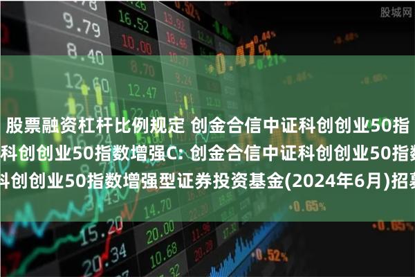 股票融资杠杆比例规定 创金合信中证科创创业50指数增强A,创金合信中证科创创业50指数增强C: 创金合信中证科创创业50指数增强型证券投资基金(2024年6月)招募说明书(更新)