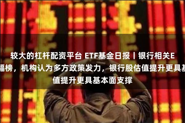 较大的杠杆配资平台 ETF基金日报丨银行相关ETF霸屏涨幅榜，机构认为多方政策发力，银行股估值提升更具基本面支撑