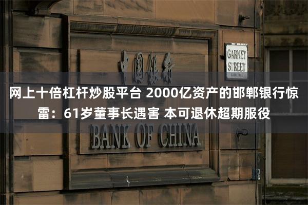 网上十倍杠杆炒股平台 2000亿资产的邯郸银行惊雷：61岁董事长遇害 本可退休超期服役