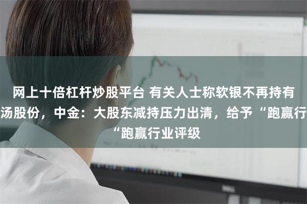 网上十倍杠杆炒股平台 有关人士称软银不再持有任何商汤股份，中金：大股东减持压力出清，给予 “跑赢行业评级