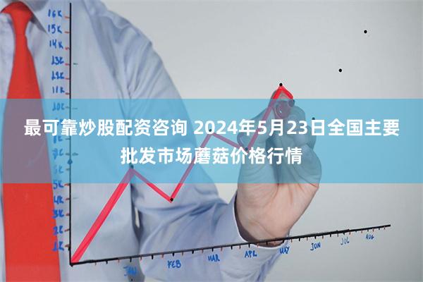 最可靠炒股配资咨询 2024年5月23日全国主要批发市场蘑菇价格行情