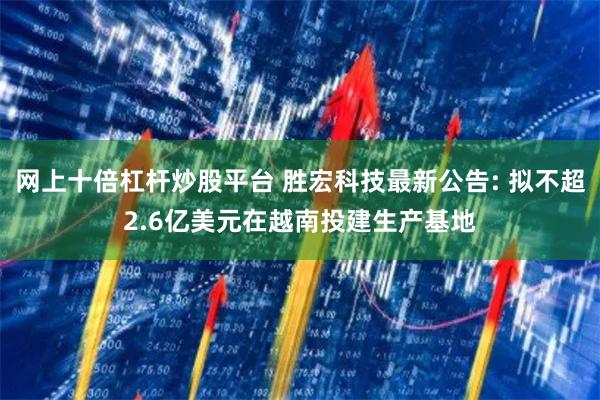 网上十倍杠杆炒股平台 胜宏科技最新公告: 拟不超2.6亿美元在越南投建生产基地