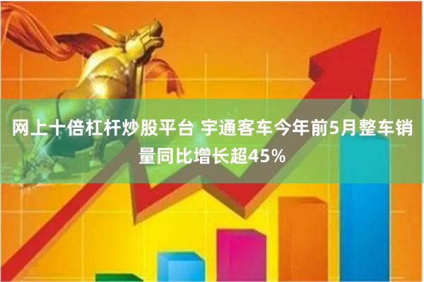 网上十倍杠杆炒股平台 宇通客车今年前5月整车销量同比增长超45%