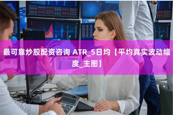 最可靠炒股配资咨询 ATR_5日均【平均真实波动幅度_主图】