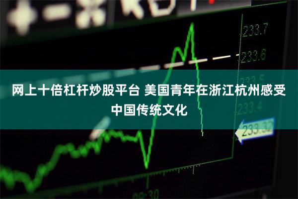 网上十倍杠杆炒股平台 美国青年在浙江杭州感受中国传统文化