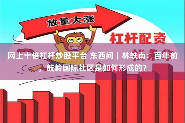 网上十倍杠杆炒股平台 东西问｜林轶南：百年前，鼓岭国际社区是如何形成的？