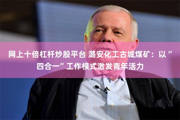 网上十倍杠杆炒股平台 潞安化工古城煤矿：以“四合一”工作模式激发青年活力