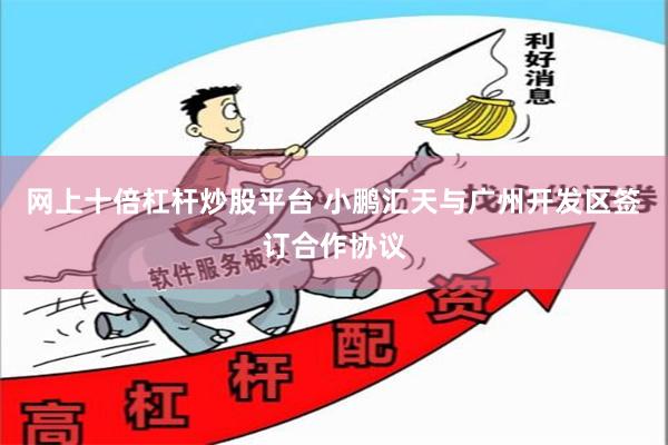 网上十倍杠杆炒股平台 小鹏汇天与广州开发区签订合作协议