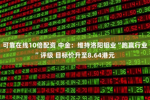 可靠在线10倍配资 中金：维持洛阳钼业“跑赢行业”评级 目标价升至8.64港元