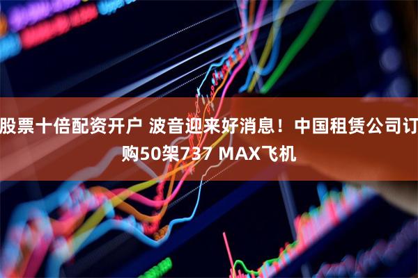 股票十倍配资开户 波音迎来好消息！中国租赁公司订购50架737 MAX飞机