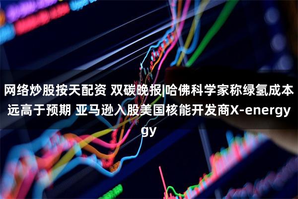 网络炒股按天配资 双碳晚报|哈佛科学家称绿氢成本远高于预期 