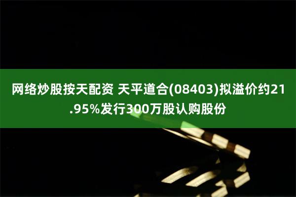 网络炒股按天配资 天平道合(08403)拟溢价约21.95%