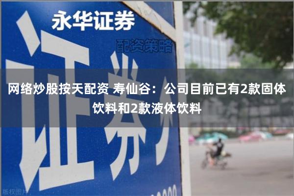 网络炒股按天配资 寿仙谷：公司目前已有2款固体饮料和2款液体饮料