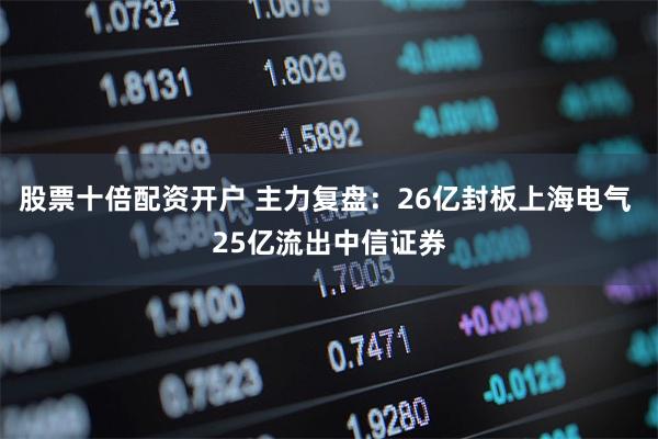 股票十倍配资开户 主力复盘：26亿封板上海电气 25亿流出中信证券