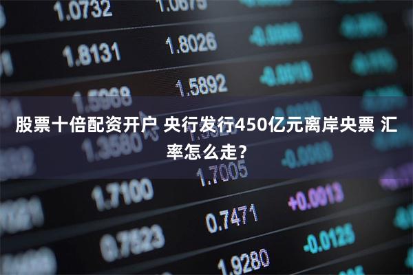 股票十倍配资开户 央行发行450亿元离岸央票 汇率怎么走？