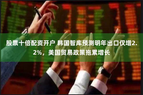 股票十倍配资开户 韩国智库预测明年出口仅增2.2%，美国贸易政策拖累增长