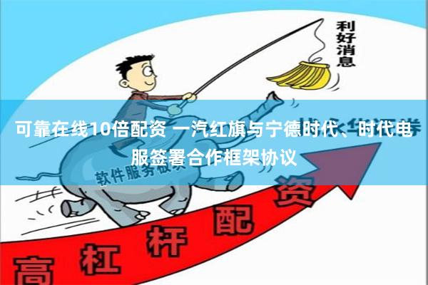 可靠在线10倍配资 一汽红旗与宁德时代、时代电服签署合作框架协议