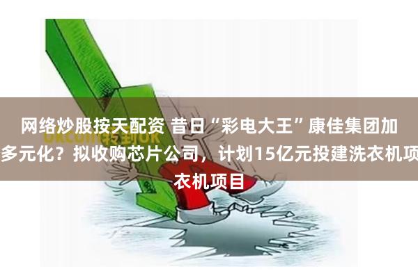 网络炒股按天配资 昔日“彩电大王”康佳集团加速多元化？拟收购