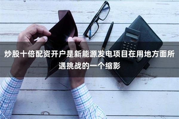 炒股十倍配资开户是新能源发电项目在用地方面所遇挑战的一个缩影