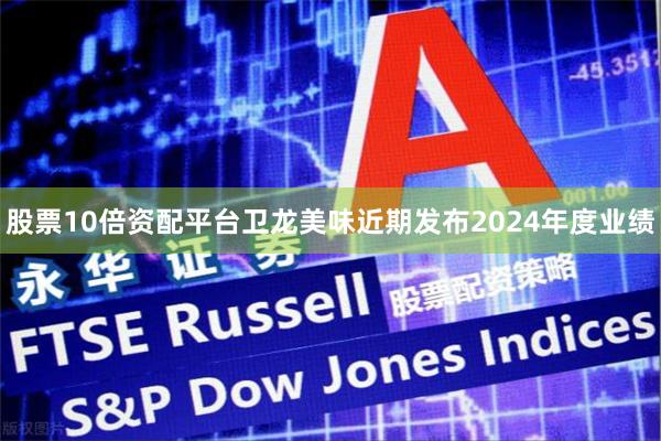 股票10倍资配平台卫龙美味近期发布2024年度业绩