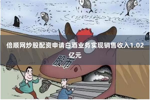 倍顺网炒股配资申请白酒业务实现销售收入1.02亿元