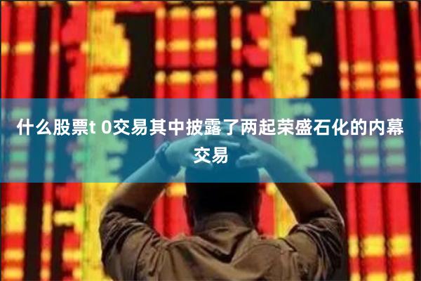 什么股票t 0交易其中披露了两起荣盛石化的内幕交易