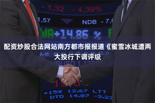 配资炒股合法网站南方都市报报道《蜜雪冰城遭两大投行下调评级