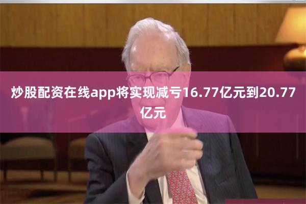 炒股配资在线app将实现减亏16.77亿元到20.77亿元