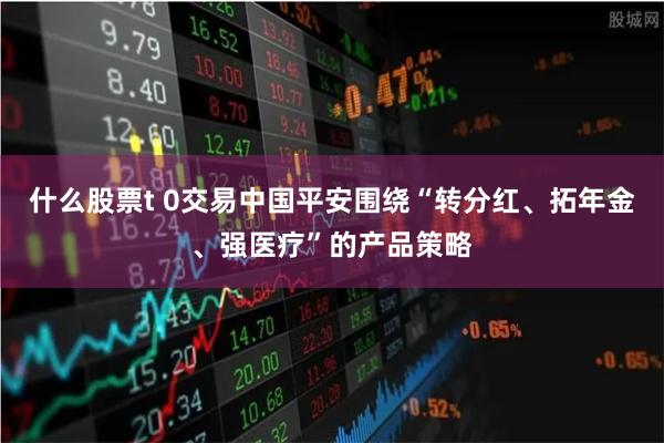 什么股票t 0交易中国平安围绕“转分红、拓年金、强医疗”的产品策略