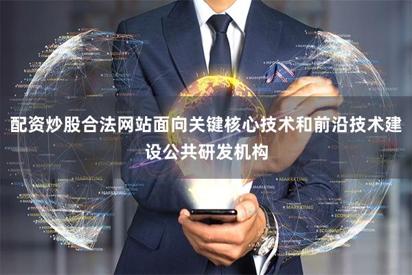 配资炒股合法网站面向关键核心技术和前沿技术建设公共研发机构