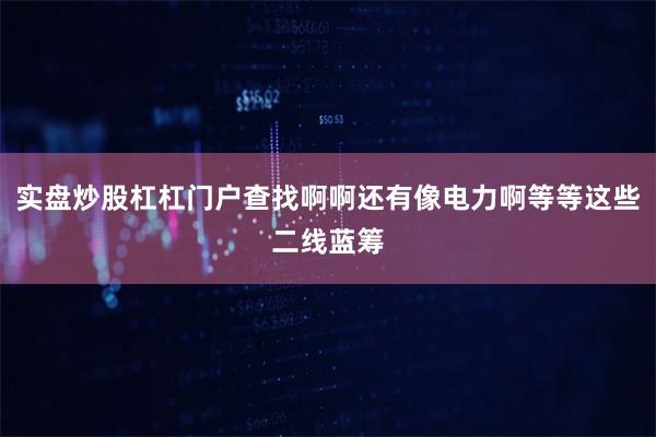 实盘炒股杠杠门户查找啊啊还有像电力啊等等这些二线蓝筹